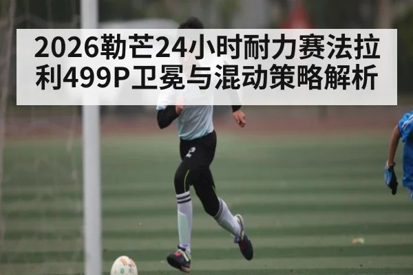 2026勒芒24小时耐力赛法拉利499P卫冕与混动策略解析